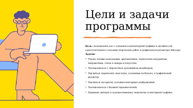 Цели и задачи программы Цель: познакомить вас с основами компьютерной графики и дизайна для самостоятельного создания творческих работ в графическом редакторе Inkscape Задачи: Узнать основы композиции, цветоведения, психологию восприятия, направления, стили и жанры в искусстве; Познакомиться с творчеством художников-дизайнеров; Научиться переносить свои идеи, созданные на бумаге, в графический редактор; Научиться алгоритму создания векторных изображений; Познакомиться с базовой терминологией; Развивать интерес к художественному творчеству и векторной графике. 