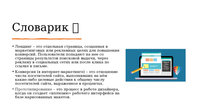 Словарик  Лендинг – это отдельная страница, созданная в маркетинговых или рекламных целях для повышения конверсий. Пользователи попадают на нее со страницы результатов поисковой выдачи, через рекламу в социальных сетях или после клика по ссылке в письме. Конверсия (в интернет-маркетинге) – это отношение числа посетителей сайта, выполнивших на нём какие-либо целевые действия к общему числу посетителей сайта, выраженное в процентах. Прототипирование – это процесс в работе дизайнера, когда он создает «иллюзию» рабочего интерфейса на базе нарисованных макетов. 