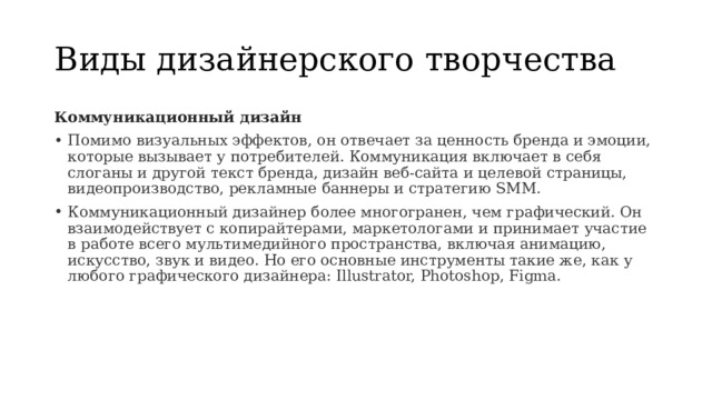 Виды дизайнерского творчества Коммуникационный дизайн Помимо визуальных эффектов, он отвечает за ценность бренда и эмоции, которые вызывает у потребителей. Коммуникация включает в себя слоганы и другой текст бренда, дизайн веб-сайта и целевой страницы, видеопроизводство, рекламные баннеры и стратегию SMM. Коммуникационный дизайнер более многогранен, чем графический. Он взаимодействует с копирайтерами, маркетологами и принимает участие в работе всего мультимедийного пространства, включая анимацию, искусство, звук и видео. Но его основные инструменты такие же, как у любого графического дизайнера: Illustrator, Photoshop, Figma. 
