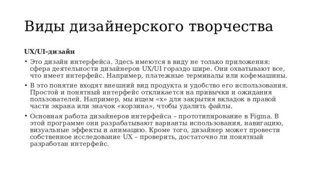 Виды дизайнерского творчества UX/UI-дизайн Это дизайн интерфейса. Здесь имеются в виду не только приложения: сфера деятельности дизайнеров UX/UI гораздо шире. Они охватывают все, что имеет интерфейс. Например, платежные терминалы или кофемашины. В это понятие входят внешний вид продукта и удобство его использования. Простой и понятный интерфейс откликается на привычки и ожидания пользователей. Например, мы ищем «х» для закрытия вкладок в правой части экрана или значок «корзина», чтобы удалить файлы. Основная работа дизайнеров интерфейса – прототипирование в Figma. В этой программе они разрабатывают варианты использования, навигацию, визуальные эффекты и анимацию. Кроме того, дизайнер может провести собственное исследование UX – проверить, достаточно ли понятный разработан интерфейс. 
