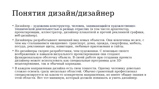 Понятия дизайн/дизайнер Дизайнер – художник-конструктор, человек, занимающийся художественно-технической деятельностью в разных отраслях  (в том числе архитектор, проектировщик, иллюстратор, дизайнер плакатной и прочей рекламной графики, веб-дизайнер). Дизайнеры разрабатывают внешний вид новых объектов. Они вовлечены во все, с чем мы сталкиваемся ежедневно: транспорт, дома, одежда, смартфоны, мебель, посуда, рекламные щиты, навигация, любимые приложения и сайты. Но дизайнеры скорее разработчики, чем художники. С помощью своего воображения и навыков визуального проектирования они создают функциональную оболочку объекта. В своей работе при создании проекта дизайнер может использовать как специальные программы для 3D-моделирования, так и обычный карандаш. В каждом направлении дизайна есть свои тонкости. Одному человеку довольно сложно освоить сразу несколько областей. Обычно грамотный профессионал специализируется на каком-то конкретном направлении, но имеет общие знания в этой области. Вот тот минимум, который должен понимать и уметь дизайнер: 