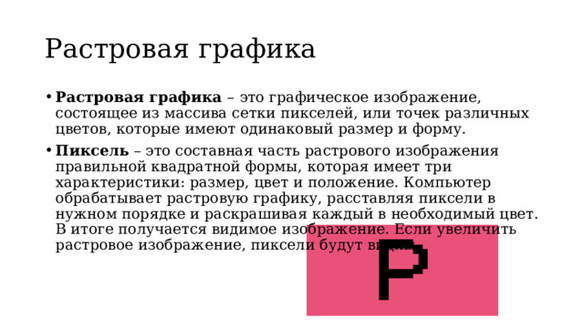Растровая графика Растровая графика –  это графическое изображение, состоящее из массива сетки пикселей, или точек различных цветов, которые имеют одинаковый размер и форму.  Пиксель – это составная часть растрового изображения правильной квадратной формы, которая имеет три характеристики: размер, цвет и положение. Компьютер обрабатывает растровую графику, расставляя пиксели в нужном порядке и раскрашивая каждый в необходимый цвет.  В итоге получается видимое изображение. Если увеличить растровое изображение, пиксели будут видны.  