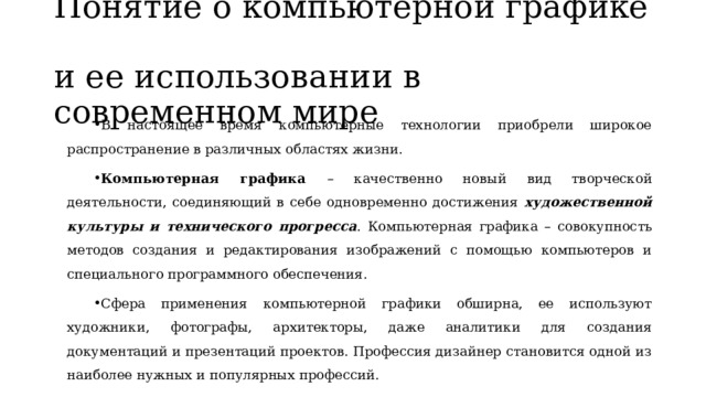 Понятие о компьютерной графике  и ее использовании в современном мире В настоящее время компьютерные технологии приобрели широкое распространение в различных областях жизни. Компьютерная графика – качественно новый вид творческой деятельности, соединяющий в себе одновременно достижения художественной культуры и технического прогресса . Компьютерная графика – совокупность методов создания и редактирования изображений с помощью компьютеров и специального программного обеспечения. Сфера применения компьютерной графики обширна, ее используют художники, фотографы, архитекторы, даже аналитики для создания документаций и презентаций проектов. Профессия дизайнер становится одной из наиболее нужных и популярных профессий. 