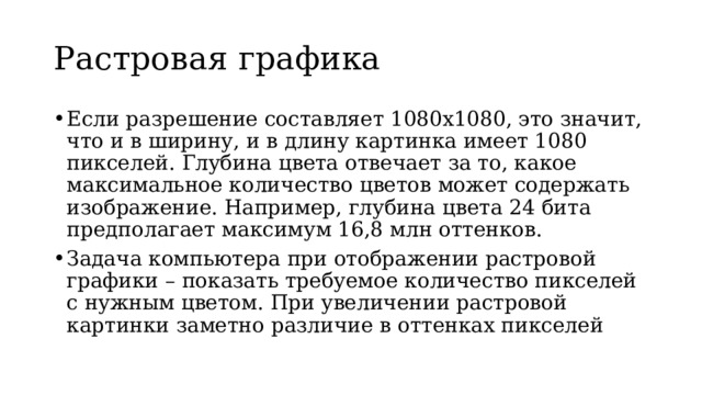 Растровая графика Если разрешение составляет 1080х1080, это значит, что и в ширину, и в длину картинка имеет 1080 пикселей. Глубина цвета отвечает за то, какое максимальное количество цветов может содержать изображение. Например, глубина цвета 24 бита предполагает максимум 16,8 млн оттенков. Задача компьютера при отображении растровой графики – показать требуемое количество пикселей с нужным цветом. При увеличении растровой картинки заметно различие в оттенках пикселей 