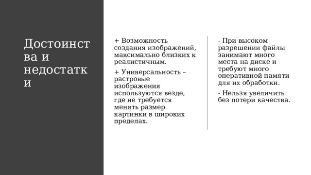 Достоинства и недостатки + Возможность создания изображений, максимально близких к реалистичным.  - При высоком разрешении файлы занимают много места на диске и требуют много оперативной памяти для их обработки. + Универсальность – растровые изображения используются везде, где не требуется менять размер картинки в широких пределах. - Нельзя увеличить без потери качества. 