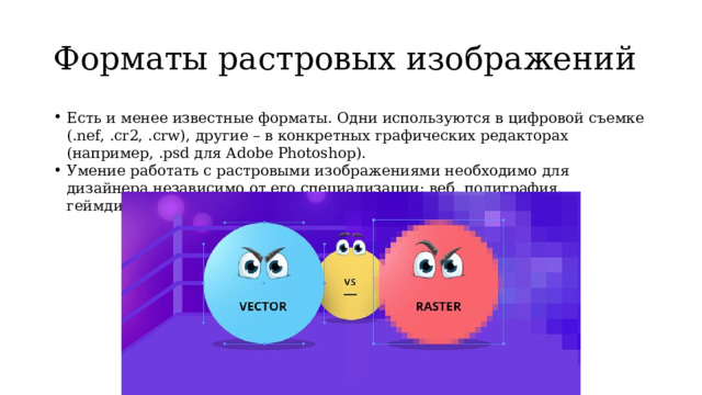 Форматы растровых изображений Есть и менее известные форматы. Одни используются в цифровой съемке (.nef, .cr2, .crw), другие – в конкретных графических редакторах (например, .psd для Adobe Photoshop).  Умение работать с растровыми изображениями необходимо для дизайнера независимо от его специализации: веб, полиграфия, геймдизайн и других. 