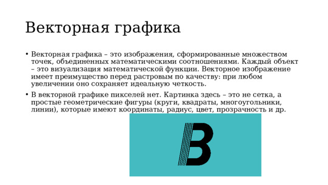 Векторная графика Векторная графика – это изображения, сформированные множеством точек, объединенных математическими соотношениями. Каждый объект – это визуализация математической функции. Векторное изображение имеет преимущество перед растровым по качеству: при любом увеличении оно сохраняет идеальную четкость. В векторной графике пикселей нет. Картинка здесь – это не сетка, а простые геометрические фигуры (круги, квадраты, многоугольники, линии), которые имеют координаты, радиус, цвет, прозрачность и др.  