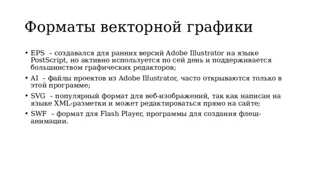 Форматы векторной графики EPS  – создавался для ранних версий Adobe Illustrator на языке PostScript, но активно используется по сей день и поддерживается большинством графических редакторов; AI  – файлы проектов из Adobe Illustrator, часто открываются только в этой программе; SVG  – популярный формат для веб-изображений, так как написан на языке XML-разметки и может редактироваться прямо на сайте; SWF  – формат для Flash Player, программы для создания флеш-анимации. 