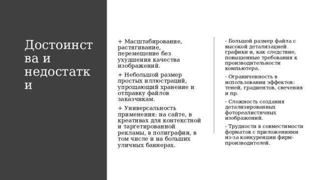 Достоинства и недостатки + Масштабирование, растягивание, перемещение без ухудшения качества изображений. - Большой размер файла с высокой детализацией графики и, как следствие, повышенные требования к производительности компьютера. + Небольшой размер простых иллюстраций, упрощающий хранение и отправку файлов заказчикам. - Ограниченность в использовании эффектов: теней, градиентов, свечения и пр. + Универсальность применения: на сайте, в креативах для контекстной и таргетированной рекламы, в полиграфии, в том числе и на больших уличных баннерах. - Сложность создания детализированных фотореалистичных изображений. - Трудности в совместимости форматов с приложениями из-за конкуренции фирм-производителей. 