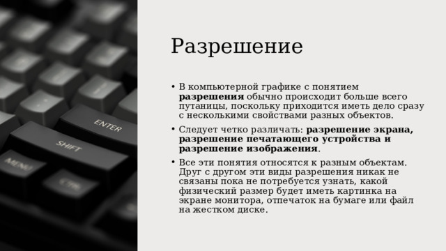 Разрешение В компьютерной графике с понятием разрешения обычно происходит больше всего путаницы, поскольку приходится иметь дело сразу с несколькими свойствами разных объектов. Следует четко различать: разрешение экрана, разрешение печатающего устройства и разрешение изображения . Все эти понятия относятся к разным объектам. Друг с другом эти виды разрешения никак не связаны пока не потребуется узнать, какой физический размер будет иметь картинка на экране монитора, отпечаток на бумаге или файл на жестком диске. 