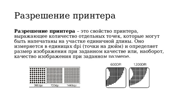 Разрешение принтера Разрешение принтера – это свойство принтера, выражающее количество отдельных точек, которые могут быть напечатаны на участке единичной длины. Оно измеряется в единицах dpi (точки на дюйм) и определяет размер изображения при заданном качестве или, наоборот, качество изображения при заданном размере. 