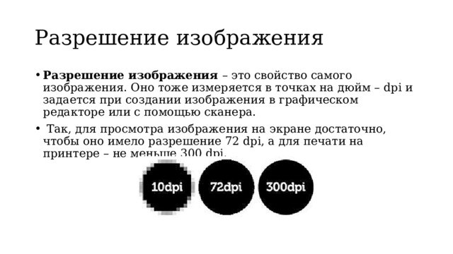 Разрешение изображения Разрешение изображения – это свойство самого изображения. Оно тоже измеряется в точках на дюйм – dpi и задается при создании изображения в графическом редакторе или с помощью сканера.  Так, для просмотра изображения на экране достаточно, чтобы оно имело разрешение 72 dpi, а для печати на принтере – не меньше 300 dpi. 