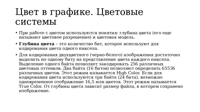 Цвет в графике. Цветовые системы При работе с цветом используются понятия: глубина цвета (его еще называют цветовое разрешение) и цветовая модель. Глубина цвета – это количество бит, которое используют для кодирования цвета одного пиксела. Для кодирования двухцветного (черно-белого) изображения достаточно выделить по одному биту на представление цвета каждого пиксела. Выделение одного байта позволяет закодировать 256 различных цветовых оттенков. Два байта (16 битов) позволяют определить 65536 различных цветов. Этот режим называется High Color. Если для кодирования цвета используются три байта (24 бита), возможно одновременное отображение 16,5 млн цветов. Этот режим называется True Color. От глубины цвета зависит размер файла, в котором сохранено изображение. 
