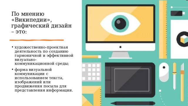 По мнению «Википедии»,  графический дизайн – это: художественно-проектная деятельность по созданию гармоничной и эффективной визуально-коммуникационной среды; форма визуальной коммуникации с использованием текста, изображений или продвижения посыла для представления информации. 