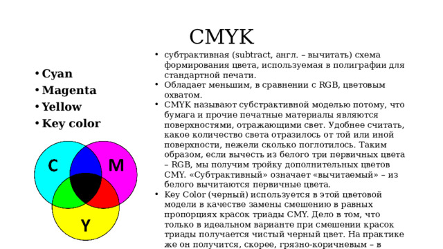 CMYK субтрактивная (subtract, англ. – вычитать) схема формирования цвета, используемая в полиграфии для стандартной печати. Обладает меньшим, в сравнении с RGB, цветовым охватом. CMYK называют субстрактивной моделью потому, что бумага и прочие печатные материалы являются поверхностями, отражающими свет. Удобнее считать, какое количество света отразилось от той или иной поверхности, нежели сколько поглотилось. Таким образом, если вычесть из белого три первичных цвета – RGB, мы получим тройку дополнительных цветов CMY. «Субтрактивный» означает «вычитаемый» – из белого вычитаются первичные цвета. Key Color (черный) используется в этой цветовой модели в качестве замены смешению в равных пропорциях красок триады CMY. Дело в том, что только в идеальном варианте при смешении красок триады получается чистый черный цвет. На практике же он получится, скорее, грязно-коричневым – в результате внешних условий, условий впитываемости краски материалом и неидеальности красителей. Cyan Magenta Yellow Key color 