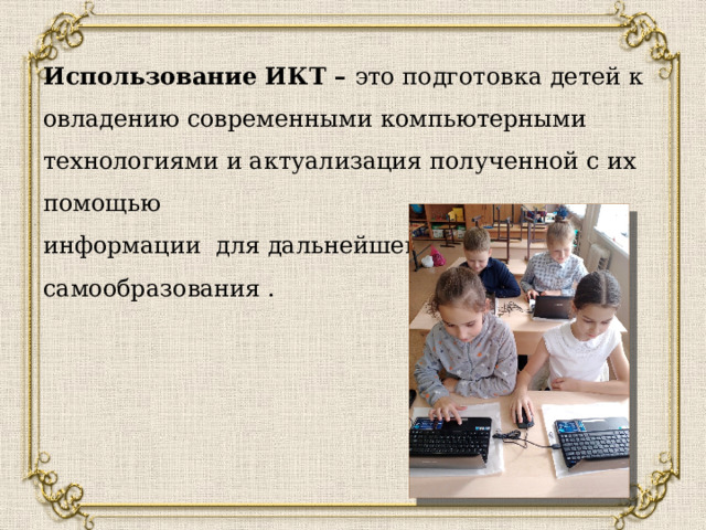  Использование ИКТ – это подготовка детей к овладению современными компьютерными технологиями и актуализация полученной с их помощью информации для дальнейшего самообразования . 
