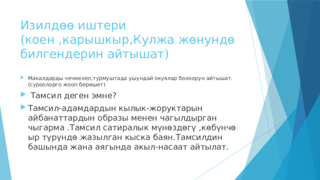 Изилдөө иштери  (коен ,карышкыр,Кулжа жөнундө билгендерин айтышат) Макалдарды чечмелеп,турмуштада ушундай окуялар болоорун айтышат.(суроолорго жооп беришет)  Тамсил деген эмне? Тамсил-адамдардын кылык-жоруктарын айбанаттардын образы менен чагылдырган чыгарма .Тамсил сатиралык мүнөздөгү ,көбүнчө ыр түрүндө жазылган кыска баян.Тамсилдин башында жана аягында акыл-насаат айтылат. 