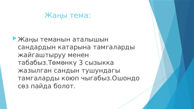  Жаңы тема: Жаңы теманын аталышын сандардын катарына тамгаларды жайгаштыруу менен табабыз.Төмөнкү 3 сызыкка жазылган сандын тушундагы тамгаларды коюп чыгабыз.Ошондо сөз пайда болот. 