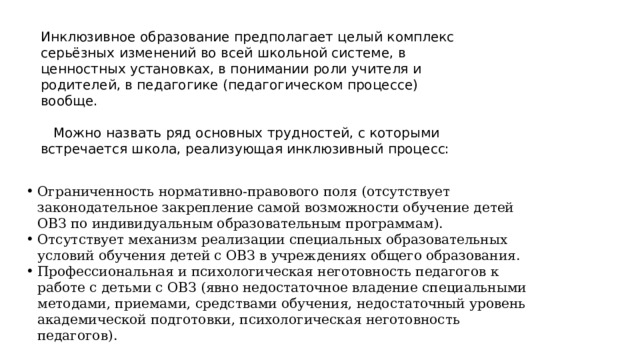 Инклюзивное образование предполагает целый комплекс серьёзных изменений во всей школьной системе, в ценностных установках, в понимании роли учителя и родителей, в педагогике (педагогическом процессе) вообще.  Можно назвать ряд основных трудностей, с которыми встречается школа, реализующая инклюзивный процесс: Ограниченность нормативно-правового поля (отсутствует законодательное закрепление самой возможности обучение детей ОВЗ по индивидуальным образовательным программам). Отсутствует механизм реализации специальных образовательных условий обучения детей с ОВЗ в учреждениях общего образования. Профессиональная и психологическая неготовность педагогов к работе с детьми с ОВЗ (явно недостаточное владение специальными методами, приемами, средствами обучения, недостаточный уровень академической подготовки, психологическая неготовность педагогов). 