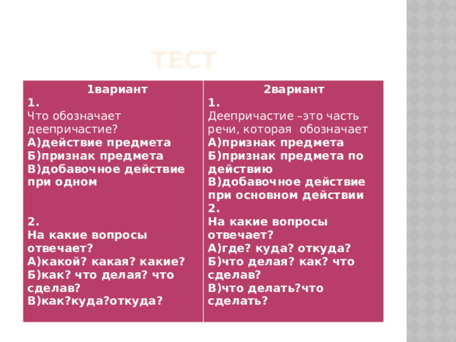  тест  1вариант 1.  2вариант 1. Что обозначает деепричастие? А)действие предмета Деепричастие –это часть речи, которая обозначает А)признак предмета Б)признак предмета В)добавочное действие при одном Б)признак предмета по действию В)добавочное действие при основном действии  2.  На какие вопросы отвечает? 2. А)где? куда? откуда? На какие вопросы отвечает? Б)что делая? как? что сделав? А)какой? какая? какие? В)что делать?что сделать? Б)как? что делая? что сделав?  В)как?куда?откуда? 