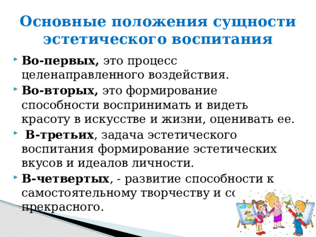 Основные положения сущности эстетического воспитания Во-первых, это процесс целенаправленного воздействия. Во-вторых, это формирование способности воспринимать и видеть красоту в искусстве и жизни, оценивать ее.  В-третьих , задача эстетического воспитания формирование эстетических вкусов и идеалов личности. В-четвертых , - развитие способности к самостоятельному творчеству и созданию прекрасного. 