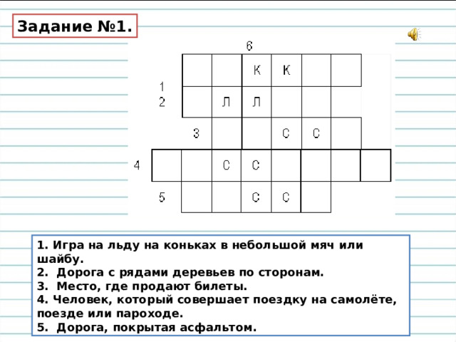 Задание №1. 1. Игра на льду на коньках в небольшой мяч или шайбу. 2. Дорога с рядами деревьев по сторонам. 3. Место, где продают билеты. 4. Человек, который совершает поездку на самолёте, поезде или пароходе. 5. Дорога, покрытая асфальтом. 