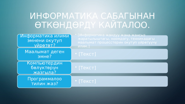 [Информатика жандуу жана жансыз жаратылыштагы, коомдогу, техникадагы маалымат процесстерин окутуп үйрөтүүчү илим.] [Информатика жандуу жана жансыз жаратылыштагы, коомдогу, техникадагы маалымат процесстерин окутуп үйрөтүүчү илим.] [Текст] [Текст] [Текст] [Текст] [Текст] [Текст] Информатика сабагынан өткөндөрдү кайталоо. Информатика илими эмнени окутуп үйрөтөт? Маалымат деген эмне? Компьютердин бөлүктөрүн жазгыла? Программалоо тилин жаз? 3 