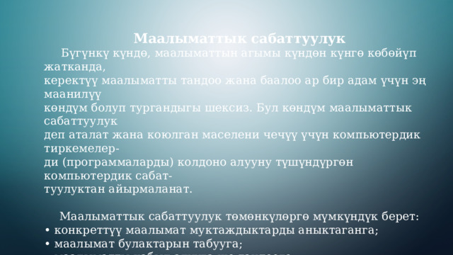 Маалыматтык сабаттуулук  Бүгүнкү күндө, маалыматтын агымы күндөн күнгө көбөйүп жатканда, керектүү маалыматты тандоо жана баалоо ар бир адам үчүн эң маанилүү көндүм болуп тургандыгы шексиз. Бул көндүм маалыматтык сабаттуулук деп аталат жана коюлган маселени чечүү үчүн компьютердик тиркемелер- ди (программаларды) колдоно алууну түшүндүргөн компьютердик сабат- туулуктан айырмаланат. Маалыматтык сабаттуулук төмөнкүлөргө мүмкүндүк берет: • конкреттүү маалымат муктаждыктарды аныктаганга; • маалымат булактарын табууга; • маалыматты кабыл алууга же тандоого; • маалыматтын сапатын баалоого жана талдоого; • маалыматты сактоого жана ирээттөөгө; • маалыматты натыйжалуу жана этика менен колдонууга. 3 