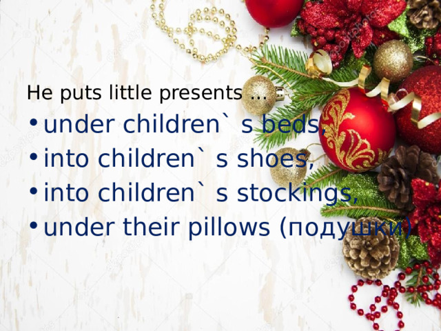 He puts little presents ... under children` s beds, into children` s shoes, into children` s stockings, under their pillows (подушки) 