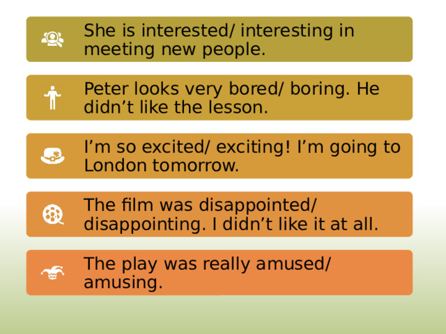 She is interested/ interesting in meeting new people. Peter looks very bored/ boring. He didn’t like the lesson. I’m so excited/ exciting! I’m going to London tomorrow. The film was disappointed/ disappointing. I didn’t like it at all. The play was really amused/ amusing. 