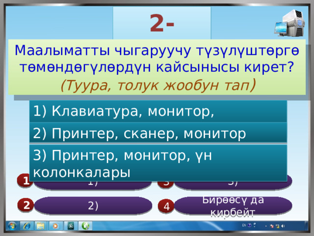 2-суроо Маалыматты чыгаруучу түзүлүштөргө төмөндөгүлөрдүн кайсынысы кирет? (Туура, толук жообун тап ) 1) Клавиатура, монитор, эл.чычкан 2) Принтер, сканер, монитор 3) Принтер, монитор, үн колонкалары 3) 1) 1  3 Бирөөсү да кирбейт 2) 2  4 