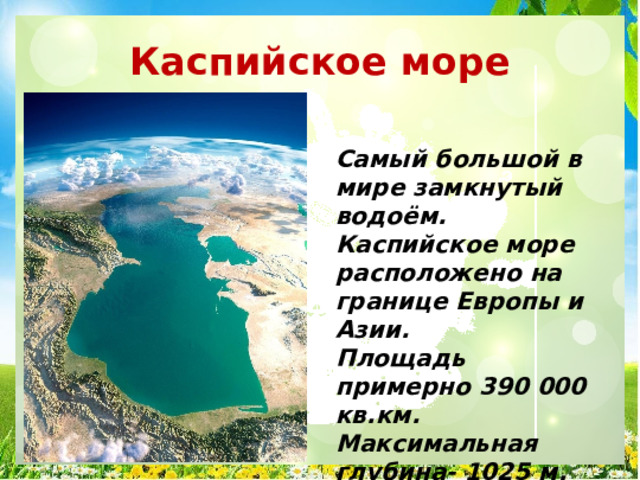 Каспийское море Самый большой в мире замкнутый водоём. Каспийское море расположено на границе Европы и Азии. Площадь примерно 390 000 кв.км. Максимальная глубина- 1025 м. 