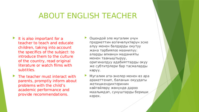  ABOUT ENGLISH TEACHER It is also important for a teacher to teach and educate children, taking into account the specifics of the subject: to introduce them to the culture of the country, read original literature or watch films with subtitles. The teacher must interact with parents, promptly inform about problems with the child’s academic performance and provide recommendations. Ошондой эле мугалим үчүн предметтин өзгөчөлүктөрүн эске алуу менен балдарды окутуу жана тарбиялоо маанилүү: аларды өлкөнүн маданияты менен тааныштыруу, оригиналдуу адабияттарды окуу же субтитрлери бар тасмаларды көрүү. Мугалим ата-энелер менен өз ара аракеттенип, баланын окуудагы жетишкендиктеринин көйгөйлөрү жөнүндө дароо маалымдап, сунуштарды бериши керек. 