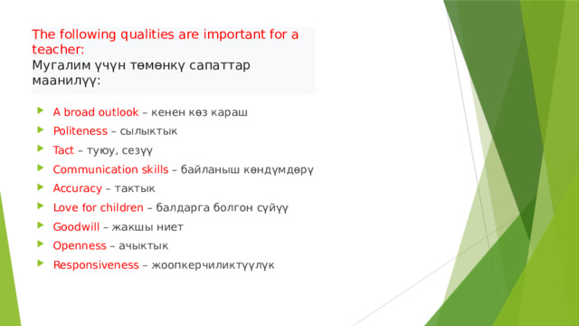 The following qualities are important for a teacher:  Мугалим үчүн төмөнкү сапаттар маанилүү:   A broad outlook – кенен көз караш Politeness – сылыктык Tact – туюу, сезүү Communication skills – байланыш көндүмдөрү Accuracy – тактык Love for children – балдарга болгон сүйүү Goodwill – жакшы ниет Openness – ачыктык Responsiveness – жоопкерчиликтүүлүк 