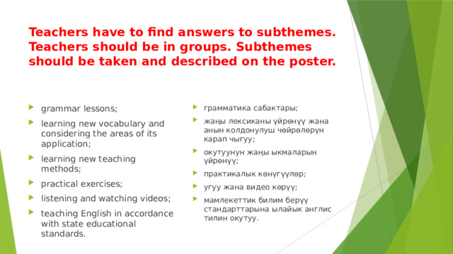 Teachers have to find answers to subthemes. Teachers should be in groups. Subthemes should be taken and described on the poster. grammar lessons; learning new vocabulary and considering the areas of its application; learning new teaching methods; practical exercises; listening and watching videos; teaching English in accordance with state educational standards. грамматика сабактары; жаңы лексиканы үйрөнүү жана анын колдонулуш чөйрөлөрүн карап чыгуу; окутуунун жаңы ыкмаларын үйрөнүү; практикалык көнүгүүлөр; угуу жана видео көрүү; мамлекеттик билим берүү стандарттарына ылайык англис тилин окутуу. 