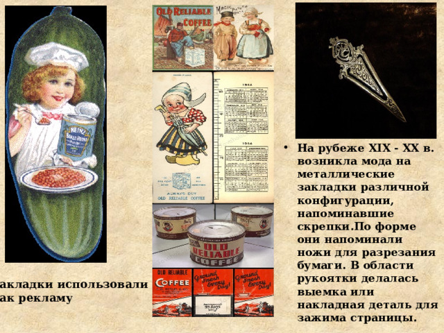 На рубеже XIX - XX в. возникла мода на металлические закладки различной конфигурации, напоминавшие скрепки.По форме они напоминали ножи для разрезания бумаги. В области рукоятки делалась выемка или накладная деталь для зажима страницы.  Закладки использовали как рекламу 