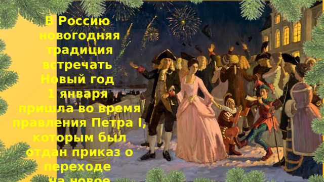 В Россию новогодняя традиция встречать Новый год 1 января пришла во время правления Петра I, которым был отдан приказ о переходе на новое летоисчисление. 