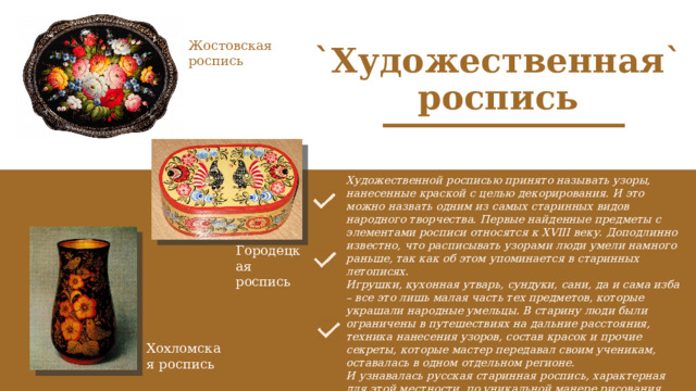 Жостовская роспись `Художественная` роспись Художественной росписью принято называть узоры, нанесенные краской с целью декорирования. И это можно назвать одним из самых старинных видов народного творчества. Первые найденные предметы с элементами росписи относятся к XVIII веку. Доподлинно известно, что расписывать узорами люди умели намного раньше, так как об этом упоминается в старинных летописях. Игрушки, кухонная утварь, сундуки, сани, да и сама изба – все это лишь малая часть тех предметов, которые украшали народные умельцы. В старину люди были ограничены в путешествиях на дальние расстояния, техника нанесения узоров, состав красок и прочие секреты, которые мастер передавал своим ученикам, оставалась в одном отдельном регионе. И узнавалась русская старинная роспись, характерная для этой местности, по уникальной манере рисования. Именно такая особенность дала имена всем известным на сегодня направлениям в русском народном творчестве. Городецкая роспись Хохломская роспись 
