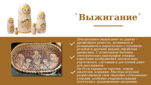 `Выжигание` Декоративное выжигание по дереву – древнейшее ремесло, возникшее и развивавшееся параллельно с точением, резьбой и другими видами обработки древесины. С появлением бытовых электрических пирографов техника нанесения изображения значительно упростилась, сделавшись доступной даже для школьников.  На Руси украшали тарелки, ложки, шкатулки, ковшики. Мастера игрушек разрисовывали свои творения «огненными» узорами, особенно очаровательными получались традиционные матрешки. 