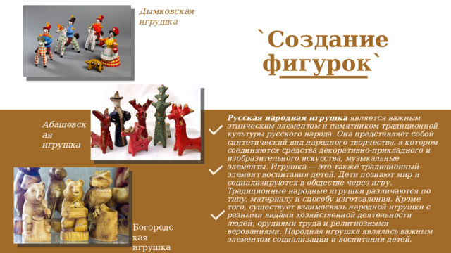 Дымковская игрушка `Создание фигурок` Русская народная игрушка  является важным этническим элементом и памятником традиционной культуры русского народа. Она представляет собой синтетический вид народного творчества, в котором соединяются средства декоративно-прикладного и изобразительного искусства, музыкальные элементы. Игрушка — это также традиционный элемент воспитания детей. Дети познают мир и социализируются в обществе через игру. Традиционные народные игрушки различаются по типу, материалу и способу изготовления. Кроме того, существует взаимосвязь народной игрушки с разными видами хозяйственной деятельности людей, орудиями труда и религиозными верованиями. Народная игрушка являлась важным элементом социализации и воспитания детей.    Абашевская игрушка Богородская игрушка 