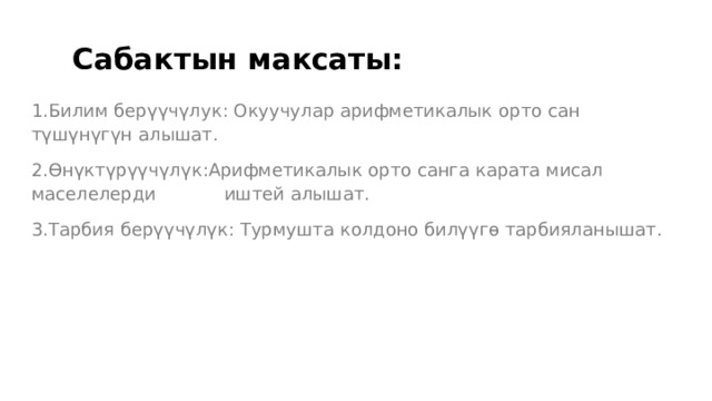  Сабактын максаты: 1.Билим берүүчүлук: Окуучулар арифметикалык орто сан түшүнүгүн алышат. 2.Өнүктүрүүчүлүк:Арифметикалык орто санга карата мисал маселелерди иштей алышат. 3.Тарбия берүүчүлүк: Турмушта колдоно билүүгө тарбияланышат. 