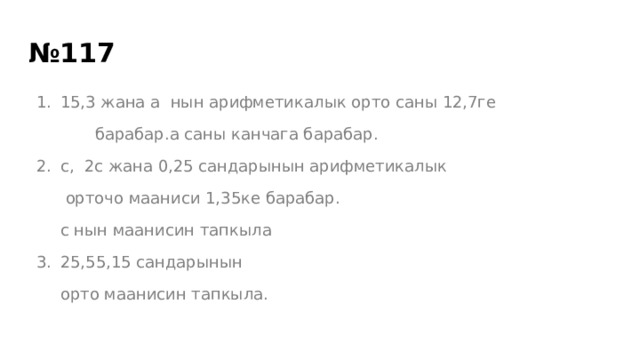 № 117 15,3 жана а нын арифметикалык орто саны 12,7ге  барабар.а саны канчага барабар. с, 2с жана 0,25 сандарынын арифметикалык  орточо мааниси 1,35ке барабар. с нын маанисин тапкыла 25,55,15 сандарынын орто маанисин тапкыла. 