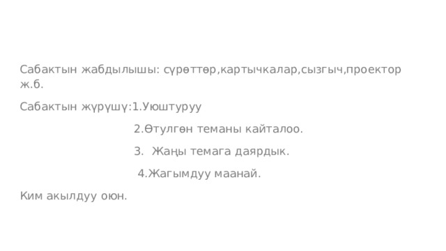 Сабактын жабдылышы: сүрөттөр,картычкалар,сызгыч,проектор ж.б. Сабактын жүрүшү:1.Уюштуруу  2.Өтулгөн теманы кайталоо.  3. Жаңы темага даярдык.  4.Жагымдуу маанай. Ким акылдуу оюн. 