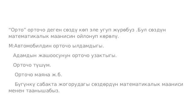 “ Орто” орточо деген сөздү көп эле угуп жүрөбуз .Бул сөздүн математикалык маанисин ойлонуп көрөлү. М:Автомобилдин орточо ылдамдыгы.  Адамдын жашоосунун орточо узактыгы.  Орточо түшүм.  Орточо маяна ж.б.  Бүгүнкү сабакта жогорудагы сөздөрдүн математикалык мааниси менен таанышабыз. 