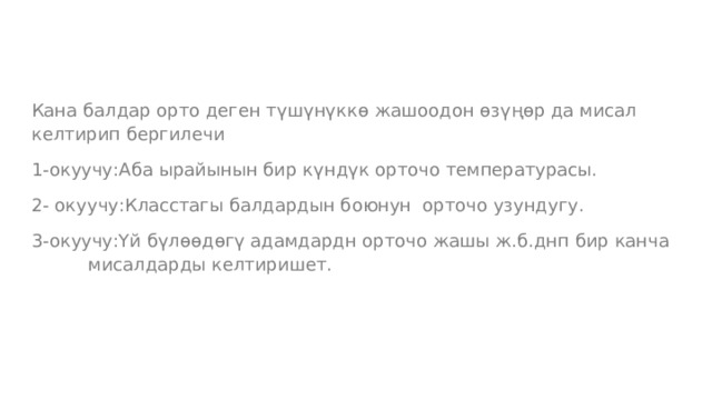 Кана балдар орто деген түшүнүккө жашоодон өзүңөр да мисал келтирип бергилечи 1-окуучу:Аба ырайынын бир күндүк орточо температурасы. 2- окуучу:Класстагы балдардын боюнун орточо узундугу. 3-окуучу:Үй бүлөөдөгү адамдардн орточо жашы ж.б.днп бир канча мисалдарды келтиришет. 