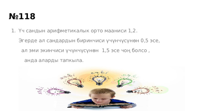 № 118 Үч сандын арифметикалык орто мааниси 1,2. Эгерде ал сандардын биринчиси үчүнчүсүнөн 0,5 эсе,  ал эми экинчиси үчүнчүсүнөн 1,5 эсе чоң болсо ,  анда аларды тапкыла. 