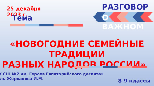 РАЗГОВОРЫ  25 декабря 2023 г. О ВАЖНОМ Тема «НОВОГОДНИЕ СЕМЕЙНЫЕ ТРАДИЦИИ РАЗНЫХ НАРОДОВ РОССИИ» « МБОУ СШ №2 им. Героев Евпаторийского десанта» Учитель Жернакова И.М. 8-9 классы 