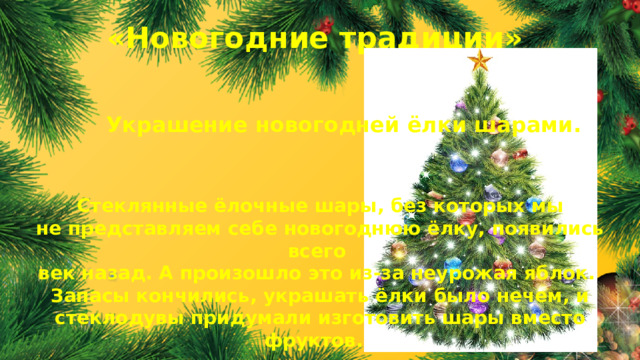 «Новогодние традиции» Украшение новогодней ёлки шарами. Стеклянные ёлочные шары, без которых мы не представляем себе новогоднюю ёлку, появились всего век назад. А произошло это из-за неурожая яблок. Запасы кончились, украшать ёлки было нечем, и стеклодувы придумали изготовить шары вместо фруктов.  