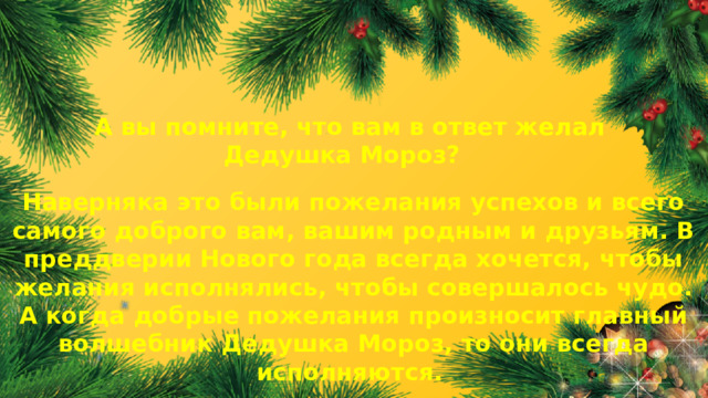 А вы помните, что вам в ответ желал Дедушка Мороз? Наверняка это были пожелания успехов и всего самого доброго вам, вашим родным и друзьям. В преддверии Нового года всегда хочется, чтобы желания исполнялись, чтобы совершалось чудо. А когда добрые пожелания произносит главный волшебник Дедушка Мороз, то они всегда исполняются.  