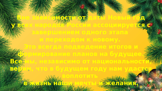 Вне зависимости от даты Новый год у всех народов России ассоциируется с завершением одного этапа и переходом к новому. Это всегда подведение итогов и формирование планов на будущее. Все мы, независимо от национальности, верим, что в будущем году нам удастся воплотить в жизнь наши мечты и желания.  